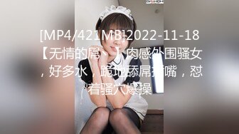 [MP4/421MB]2022-11-18【无情的屌丶】肉感外围骚女，好多水，跪地舔屌插嘴，怼着骚穴爆操