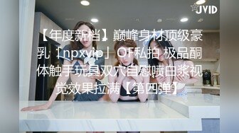 【年度新档】巅峰身材顶级豪乳「npxvip」OF私拍 极品酮体触手玩具双穴自慰喷白浆视觉效果拉满【第四弹】