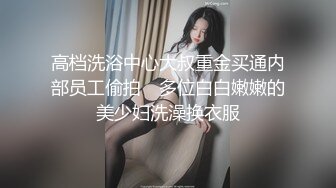 高档洗浴中心大叔重金买通内部员工偷拍　多位白白嫩嫩的美少妇洗澡换衣服