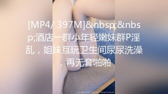 [MP4/ 397M]&nbsp;&nbsp;酒店一群小年轻嫩妹群P淫乱，姐妹互玩卫生间尿尿洗澡，再无套啪啪