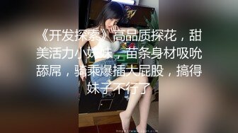 《开发探索》高品质探花，甜美活力小妹妹，苗条身材吸吮舔屌，骑乘爆插大屁股，搞得妹子不行了