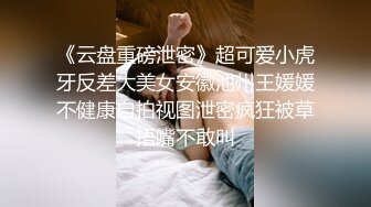 《云盘重磅泄密》超可爱小虎牙反差大美女安徽池州王媛媛不健康自拍视图泄密疯狂被草捂嘴不敢叫