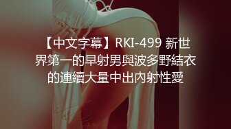 【中文字幕】RKI-499 新世界第一的早射男與波多野結衣的連續大量中出內射性愛