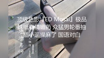 顶级色影『ED Mosai』极品妹纸春情媚药 众猛男轮番抽插小逼操麻了 国语对白