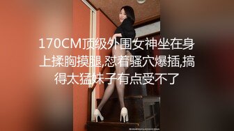 170CM顶级外围女神坐在身上揉胸摸腿,怼着骚穴爆插,搞得太猛妹子有点受不了