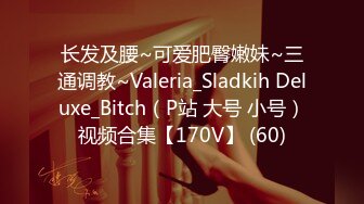 长发及腰~可爱肥臀嫩妹~三通调教~Valeria_Sladkih Deluxe_Bitch（P站 大号 小号）视频合集【170V】 (60)