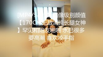 [MP4/580M] 偶像级别颜值【170CM无敌清纯长腿女神】罕见和炮友啪啪 水已很多 要高潮 喜欢咬手指