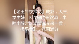 【老王午夜探花】成都，大三学生妹，KTV里唱歌饮酒，半醉半醒之际调情脱光来一发，极品美乳，氛围满分