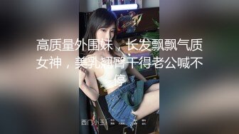 高质量外围妹，长发飘飘气质女神，美乳翘臀干得老公喊不停