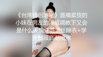 《台湾情侣泄密》直播卖货的小妹在男友的淫威调教下又会是什么表现性感蕾丝睡衣+学生制服高潮喷水