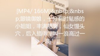 [MP4/ 166M]&nbsp;&nbsp;眼镜御娘，十分有时髦感的小姐姐，丰满肥臀，仙女馒头穴，后入插得淫叫一浪高过一浪！