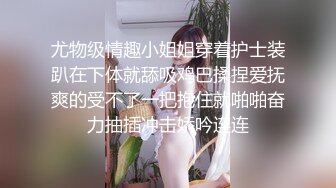 尤物级情趣小姐姐穿着护士装趴在下体就舔吸鸡巴揉捏爱抚爽的受不了一把抱住就啪啪奋力抽插冲击娇吟连连