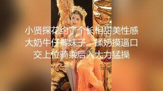 小贤探花约了个长相甜美性感大奶牛仔裤妹子，揉奶摸逼口交上位骑乘后入大力猛操