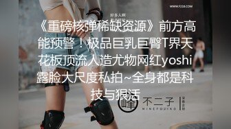 《重磅核弹稀缺资源》前方高能预警！极品巨乳巨臀T界天花板顶流人造尤物网红yoshi露脸大尺度私拍~全身都是科技与狠活