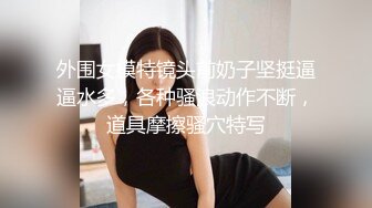 外围女模特镜头前奶子坚挺逼逼水多，各种骚浪动作不断，道具摩擦骚穴特写