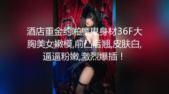 酒店重金约啪魔鬼身材36F大胸美女嫩模,前凸后翘,皮肤白,逼逼粉嫩,激烈爆插！