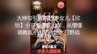 大神勾引房东19岁女儿【欣怡】小可爱还在上学，从懵懂调教成小母狗肏喷水打野战