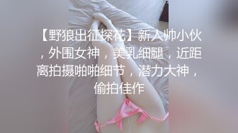 【野狼出征探花】新人帅小伙，外围女神，美乳细腿，近距离拍摄啪啪细节，潜力大神，偷拍佳作