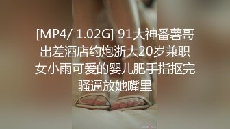 [MP4/ 1.02G] 91大神番薯哥出差酒店约炮浙大20岁兼职女小雨可爱的婴儿肥手指抠完骚逼放她嘴里