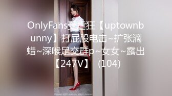 OnlyFans受虐狂【uptownbunny】打屁股电击~扩张滴蜡~深喉足交群p~女女~露出【247V】  (104)