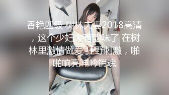 香艳四级 树林夫妻2018高清，这个少妇太有韵味了 在树林里激情做爱 狂野刺激，啪啪响亮呻吟销魂