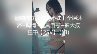 清纯校花【实习小妹】全裸沐浴~调情~道具自慰~被大叔狂干【25V】 (13)