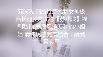 苏浅浅 厕所性感尤物女神极品长腿反差尤物〖苏浅浅〗福利私拍 气质风情万种的小姐姐 清纯诱惑完美结合，酥到骨头里