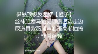 极品顶级反差婊【橙子】❤️丝袜肛塞马路男厕露出边走边尿道具紫薇淫声浪语高潮抽搐，非常淫骚