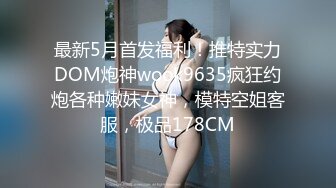 最新5月首发福利！推特实力DOM炮神wook9635疯狂约炮各种嫩妹女神，模特空姐客服，极品178CM