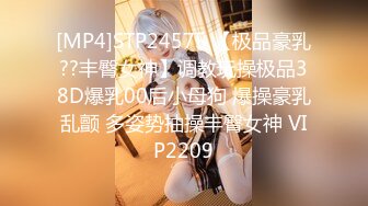 [MP4]STP24575 【极品豪乳??丰臀女神】调教玩操极品38D爆乳00后小母狗 爆操豪乳乱颤 多姿势抽操丰臀女神 VIP2209