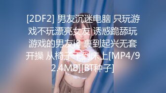 [2DF2] 男友沉迷电脑 只玩游戏不玩漂亮女友 诱惑跪舔玩游戏的男友j8 裹到起兴无套开操 从椅子干到床上[MP4/92.4MB][BT种子]