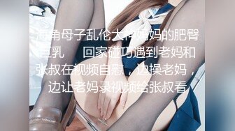 海角母子乱伦大神妈妈的肥臀巨乳❤️回家碰巧遇到老妈和张叔在视频自慰，边操老妈，边让老妈录视频给张叔看