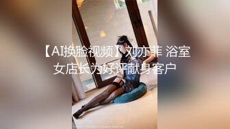 【AI换脸视频】刘亦菲 浴室女店长为好评献身客户