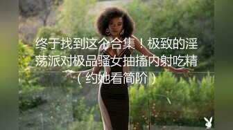 终于找到这个合集！极致的淫荡派对极品骚女抽搐内射吃精（约她看简阶）